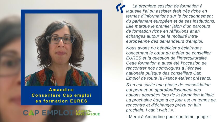 « La première session de formation à laquelle j’ai pu assister était très riche en termes d’informations sur le fonctionnement du parlement européen et de ses institutions. Elle marque le premier jalon d’un parcours de formation riche en réflexions et en échanges autour de la mobilité intra-européenne des demandeurs d’emploi. Nous avons pu bénéficier d’éclairages concernant le cœur du métier de conseiller EURES et la question de l’interculturalité. Cette formation a aussi été l’occasion de rencontrer nos homologues à l’échelle nationale puisque des conseillers Cap Emploi de toute la France étaient présents.  S’en est suivie une phase de consolidation qui permet un approfondissement des notions abordées lors de la formation initiale. La prochaine étape à ce jour est un temps de rencontre et d’échanges prévu en juin prochain. I can’t wait ! »  - Merci à Amandine pour son témoignage -